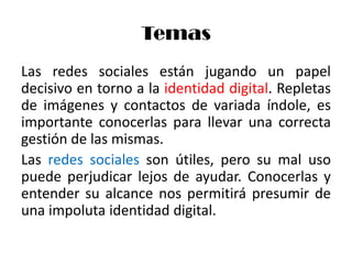 Temas
Las redes sociales están jugando un papel
decisivo en torno a la identidad digital. Repletas
de imágenes y contactos de variada índole, es
importante conocerlas para llevar una correcta
gestión de las mismas.
Las redes sociales son útiles, pero su mal uso
puede perjudicar lejos de ayudar. Conocerlas y
entender su alcance nos permitirá presumir de
una impoluta identidad digital.
 