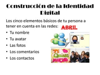 Construcción de la Identidad
           Digital
Los cinco elementos básicos de tu persona a
tener en cuenta en las redes: Abril
• Tu nombre
• Tu avatar
• Las fotos
• Los comentarios
• Los contactos
 