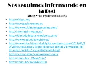 Nos seguimos informando en
              la Red
                 Sitios Web recomendados:
• http://chicos.net
• http://navegacionsegura.es
• http://www.cuidatuimagenonline.com/
• http:/internetsinriesgos.es/
• http://identidaddigital.wordpress.com/
• http://www.seguridadweb20.es/
• http://wwwhttp://identidaddigital.wordpress.com/2011/01/2
  0/videos-educativos-sobre-identidad-digital-y-privacidad-en-
  las-redes-sociales/.seguridadenlared.org/
• http://www.cuidadoconlawebcam.com/
• http://youtu.be/_VAgyuNjnoY
• http://youtu.be/XASJM7K9EEo
 