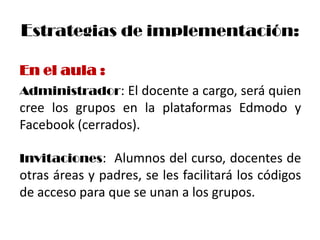 Estrategias de implementación:

En el aula :
Administrador: El docente a cargo, será quien
cree los grupos en la plataformas Edmodo y
Facebook (cerrados).

Invitaciones: Alumnos del curso, docentes de
otras áreas y padres, se les facilitará los códigos
de acceso para que se unan a los grupos.
 