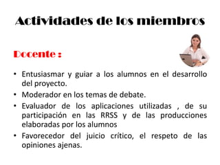 Actividades de los miembros

Docente :
• Entusiasmar y guiar a los alumnos en el desarrollo
  del proyecto.
• Moderador en los temas de debate.
• Evaluador de los aplicaciones utilizadas , de su
  participación en las RRSS y de las producciones
  elaboradas por los alumnos
• Favorecedor del juicio crítico, el respeto de las
  opiniones ajenas.
 