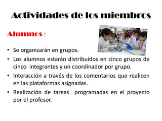 Actividades de los miembros

Alumnos :

• Se organizarán en grupos.
• Los alumnos estarán distribuidos en cinco grupos de
  cinco integrantes y un coordinador por grupo.
• Interacción a través de los comentarios que realicen
  en las plataformas asignadas.
• Realización de tareas programadas en el proyecto
  por el profesor.
 