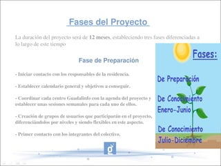         Fases del Proyecto          
La duración del proyecto será de 12 meses, estableciendo tres fases diferenciadas a 
lo largo de este tiempo


                               Fase de Preparación

­ Iniciar contacto con los responsables de la residencia.

­ Establecer calendario general y objetivos a conseguir.

­ Coordinar cada centro Guadalinfo con la agenda del proyecto y 
establecer unas sesiones semanales para cada uno de ellos.

­ Creación de grupos de usuarios que participarán en el proyecto, 
diferenciándolos por niveles y siendo flexibles en este aspecto.

­ Primer contacto con los integrantes del colectivo.
 