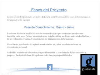           Fases del Proyecto            
La duración del proyecto será de 12 meses, estableciendo tres fases diferenciadas a 
lo largo de este tiempo


                  Fase de Conocimiento   Enero ­ Junio

3 sesiones de dinamización/formación semanales (una por centro) de una hora de 
duración cada una. Primer acercamiento a la informática mediante actividades lúdicas y 
de investigación creativa. Conocimiento de herramientas informáticas.

Creación de actividades terapéuticas orientadas a ayudar a cada usuario en su 
crecimiento personal.
 
Actividad  exterior de dinamización para fomentar la convivencia de las entidades y 
preparar la siguiente fase. Grupal o en colectivo, según posibilidades.
 