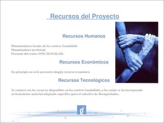               Recursos del Proyecto            


                                      Recursos Humanos

Dinamizadores locales de los centros Guadalinfo
Dinamizadora territorial
Personal del centro ONG IEMAKAIE.

                                   Recursos Económicos

En principio no será necesario ningún recurso económico.

                                  Recursos Tecnológicos

Se contará con los recursos disponibles en los centros Guadalinfo, a los cuales se ha incorporado 
recientemente material adaptado específico para el colectivo de discapacitados.
 
