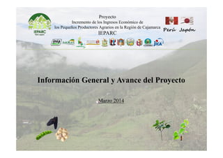 Proyecto
Incremento de los Ingresos Económico de
los Pequeños Productores Agrarios en la Región de Cajamarca
IEPARC
Perú Japón
Información General y Avance del Proyecto
Marzo 2014
 