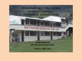 RESCATEMOS NUESTROS VALORES
     MUSICALES ANDINOS Y
 FOLCLORICOS ATRAVES DE LAS
            TICS




            LIDER PROYECTO
      ESP. HECTOR RUALES CORAL
         IPIALES, ABRIL 2012
 