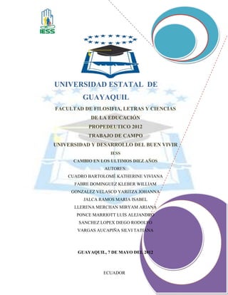 UNIVERSIDAD ESTATAL DE
         GUAYAQUIL
FACULTAD DE FILOSIFIA, LETRAS Y CIENCIAS
            DE LA EDUCACIÓN
           PROPEDEUTICO 2012
           TRABAJO DE CAMPO
UNIVERSIDAD Y DESARROLLO DEL BUEN VIVIR
                   IESS
      CAMBIO EN LOS ULTIMOS DIEZ AÑOS
                 AUTORES:
    CUADRO BARTOLOMÉ KATHERINE VIVIANA
      FABRE DOMINGUEZ KLEBER WILLIAM
     GONZALEZ VELASCO YARITZA JOHANNA
         JALCA RAMOS MARIA ISABEL
      LLERENA MERCHAN MIRYAM ARIANA
       PONCE MARRIOTT LUIS ALEJANDRO
       SANCHEZ LOPEX DIEGO RODOLFO
       VARGAS AUCAPIÑA SILVI TATIANA



       GUAYAQUIL, 7 DE MAYO DEL 2012



                 ECUADOR
 