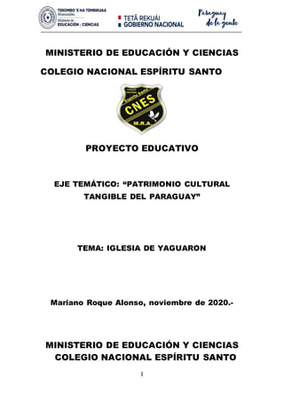 I
MINISTERIO DE EDUCACIÓN Y CIENCIAS
COLEGIO NACIONAL ESPÍRITU SANTO
PROYECTO EDUCATIVO
EJE TEMÁTICO: “PATRIMONIO CULTURAL
TANGIBLE DEL PARAGUAY”
TEMA: IGLESIA DE YAGUARON
Mariano Roque Alonso, noviembre de 2020.-
MINISTERIO DE EDUCACIÓN Y CIENCIAS
COLEGIO NACIONAL ESPÍRITU SANTO
 
