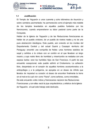 3
1.1 Justificación
El Templo de Yaguarón a unos cuarenta y ocho kilómetros de Asunción y
sobre carretera pavimentada- ha permanecido como el ejemplo más notable
de los templos levantados en aquellos pueblos fundados por los
franciscanos, cuando emprendieron su labor pastoral como parte de la
Conquista.
Hablar de la Iglesia de Yaguarón y de las Reducciones franciscanas es
hablar de un pueblo cristiano, de un pueblo de rostros reales y no de una
pura abstracción ideológica. Este pueblo, aún viviendo en los montes del
Departamento Central y del actual Guairá y Caazapá -territorio del
Paraguay- encontró una compañía de frailes -unos hombres vestidos de
sayal y ceñidos a la cintura con un cordón en el que llevaban un largo
rosario y cuyo rostro lleno de humildad y misericordia se realzaba con una
espesa barba- eran los humildes hijos de San Francisco. A partir de ese
encuentro excepcional, este pueblo adhirió al Cristianismo. La adhesión
libre, despertada en el corazón de aquellos hombres acostumbrados a la
antropofagia y a la poligamia, se apoyaba en un deseo de infinito que
llenaba de inquietud su corazón: el deseo de encontrar finalmente la tierra
sin el mal en la cual vivir como "Karai", como señores, como inmortales.
De este encuentro entre indios y franciscanos nacieron las Reducciones
Franciscanas y con ellas nació la joya arquitectónica y artística de la Iglesia
de Yaguarón, al cual este trabajo está dedicado.
 