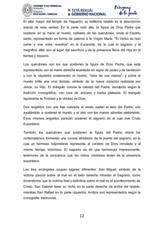 12
El altar mayor del templo de Yaguarón, su bellísimo retablo es la descripción
exacta de esta verdad. En la parte más alta, la figura de Dios Padre que
sostiene en la mano al mundo, rodeado de los querubines, envía al Espíritu
santo, representado en forma de paloma a la Virgen María: "El Verbo se hizo
carne y vive entre nosotros" en la Eucaristía, de la cual el sagrario y el
magnífico altar son el lugar del sacrificio y de la presencia física del Hijo en el
tiempo y espacio.
Los querubines son los que sostienen la figura de Dios Padre, que está
representado con la mano derecha levantada en signo de poder y de bendición
y con la izquierda sosteniendo al mundo, "obra de sus manos", y sobre el
mundo brilla una cruz dorada, símbolo de la nueva creación realizada por
Jesús, su Hijo. El triángulo corona la cabeza del Padre, esculpido según la
tradición iconográfica, con cara de anciano y barba plateada. El triángulo
representa la Trinidad y la Unidad de Dios.
Dos angelitos con una faja colorada al viento vuelan al lado del Padre, uno
ayudándolo a sostener el mundo y el otro con las manos abiertas alabándolo.
Esos mismos angelitos parecen sostener el sagrario en el cual vive Cristo
Eucarístico.
También los querubines que sostienen la figura del Padre, ahora los
contemplamos formando una corona alrededor de la puerta del sagrario, en la
cual un hermoso bajorrelieve representa al cordero de Dios inmolado y al
mismo tiempo victorioso. El sagrario es de una hermosura impresionante,
testimonio de la conciencia que los indios cristianos tenían de la presencia
eucarística.
Los tres arcángeles ocupan lugares diferentes: San Miguel, símbolo de la
victoria parcial sobre el mal en el lado derecho mirando el Sagrario, como
diciéndonos que la victoria final y definitiva sobre el mal es el acontecimiento de
Cristo; San Gabriel tiene su nicho en la parte derecha de arriba del retablo,
mientras San Rafael en la parte izquierda. Ambos son representados según la
iconografía tradicional.
 