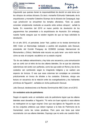 17
Argumentó que quienes tienen la responsabilidad de decidir en este tema son
los obispos de ambas diócesis. Es decir, monseñor Edmundo Valenzuela, de la
arquidiócesis y monseñor Celestino Ocampo de la diócesis de Carapeguá, bajo
cuya jurisdicción se encuentran los templos afectados. “Esto se puede
concretar simplemente mediante un acuerdo entre ambos obispos”, señaló la
fuente. En noviembre del 2019 un nuevo pedido de devolución de los
yaguaroninos fue presentado a la arquidiócesis de Asunción. Sin embargo,
nuestra fuente asegura que no existen registro de que se haya solicitado la
devolución.
En el año 2012, el periodista Javier Yubi, publicó en la revista dominical de
ABC Color un fotomontaje realizado a pedido del arquitecto Julio Decoud,
presidente del Comité Paraguay de ICOMOS (consejo Internacional de
Monumentos y Sitios). Mediante este recurso se pudo tener una visión real de
cómo se veía el conjunto escultórico en su estado original.
“Es de una belleza extraordinaria y hay toda una secuencia y una comunicación
que se cortó con el retiro de los dos altares laterales. Se ve que las columnas
salomónicas del centro son perfectas, como las que están en Roma y las de los
costados van cambiando según la imaginería indígena y se vuelven una
especie de troncos. O sea que esas columnas tan complejas se convierten
prácticamente en tronco de árboles a los costados. Entonces, otorga una
lectura en secuencia de la relación entre los evangelizadores y los habitantes
primitivos de Yaguarón”, señalaba en dicha publicación Decoud.
Julio Decoud, declaraciones a la Revista Dominical de ABC Color, en el 2012.
Un verdadero acto de patriotismo
Según el experto sería un verdadero acto de patriotismo lograr que los altares
laterales sean devueltos a Yaguarón. “Yo vería con buen agrado si esos altares
se restituyeran en su lugar original. Creo que esa Iglesia de Yaguarón es uno
de los conjuntos artísticos que deben ingresar a la lista de Patrimonio de la
Humanidad, como las ruinas jesuíticas. Pero para eso tiene que estar
reconstruida con sus altares laterales. Supongo que no sería una cuestión fácil,
 