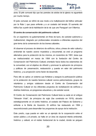 20
zona. El jefe comunal dijo que las paredes de adobe de la iglesia no aguantará
por mucho tiempo.
El jede comunal, se refirió de ese modo a la multiplicación del tráfico vehicular
por la Ruta I, que pasa enfrente y a un costado del templo. El aumento del
tráfico fue a partir de la habilitación de la vía que une Paraguarí con Villarrica.
El centro de conservación del patrimonio cultural
Es un organismo no gubernamental, sin fines de lucro, de carácter autónomo y
multisectorial, integrado por profesionales vinculados a diferentes aspectos del
gran tema de la conservación de los bienes culturales.
Al observar el proceso de deterioro de edificios, sitios y áreas de valor cultural y
ambiental de nuestro acervo museístico y documental, se creó un programa
alternativo para la protección de los mismos, en noviembre de 1991, tarea que
se institucionalizó en marzo de 1994 con la fundación del Centro de
Conservación del Patrimonio Cultural, orientado hacia todos los estamentos de
la comunidad, con el objetivo de difundir y promover la aplicación de principios
y políticas de preservación, restauración y puesta en valor del patrimonio
histórico, y su proyección como factor de desarrollo.
Para ello se aplica un sistema que fortalece y asegura la participación pública
en la protección de nuestra herencia cultural: socios patrocinadores, grupos de
voluntarios y amigos colaboran desde el Centro de Conservación del
Patrimonio Cultural en los diferentes proyectos de revitalización de edificios y
distritos históricos, en programas educativos y de carácter social.
El Centro de Conservación del Patrimonio Cultural tiene su sede en el antiguo
"Almacén Viola", de principios de siglo (fue construido en 1919), ubicado
estratégicamente en el centro histórico, al costado del Palacio de Gobierno y
enfrente a la Bahía de Asunción. El edificio fue restaurado en 1994 y
reacondicionado para desarrollar los programas de apoyo de la institución.
Este predio, cuya puesta en valor es un ejemplo de la cooperación entre el
sector público y el privado, se halla en un área de especial interés ambiental,
histórico y cultural, en el núcleo fundacional de la ciudad, donde se yerguen
 