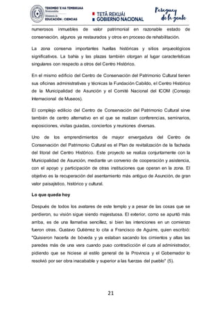 21
numerosos inmuebles de valor patrimonial en razonable estado de
conservación, algunos ya restaurados y otros en proceso de rehabilitación.
La zona conserva importantes huellas históricas y sitios arqueológicos
significativos. La bahía y las plazas también otorgan al lugar características
singulares con respecto a otros del Centro Histórico.
En el mismo edificio del Centro de Conservación del Patrimonio Cultural tienen
sus oficinas administrativas y técnicas la Fundación Cabildo, el Centro Histórico
de la Municipalidad de Asunción y el Comité Nacional del ICOM (Consejo
Internacional de Museos).
El complejo edilicio del Centro de Conservación del Patrimonio Cultural sirve
también de centro alternativo en el que se realizan conferencias, seminarios,
exposiciones, visitas guiadas, conciertos y reuniones diversas.
Uno de los emprendimientos de mayor envergadura del Centro de
Conservación del Patrimonio Cultural es el Plan de revitalización de la fachada
del litoral del Centro Histórico. Este proyecto se realiza conjuntamente con la
Municipalidad de Asunción, mediante un convenio de cooperación y asistencia,
con el apoyo y participación de otras instituciones que operan en la zona. El
objetivo es la recuperación del asentamiento más antiguo de Asunción, de gran
valor paisajístico, histórico y cultural.
Lo que queda hoy
Después de todos los avatares de este templo y a pesar de las cosas que se
perdieron, su visión sigue siendo majestuosa. El exterior, como se apuntó más
arriba, es de una llamativa sencillez, si bien las intenciones en un comienzo
fueron otras. Gustavo Gutiérrez lo cita a Francisco de Aguirre, quien escribió:
"Quisieron hacerla de bóveda y ya estaban sacando los cimientos y altas las
paredes más de una vara cuando puso contradicción el cura al administrador,
pidiendo que se hiciese al estilo general de la Provincia y el Gobernador lo
resolvió por ser obra inacabable y superior a las fuerzas del pueblo" (5).
 