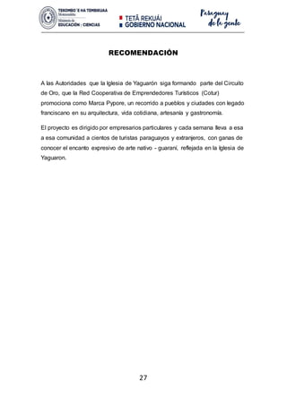 27
RECOMENDACIÓN
A las Autoridades que la Iglesia de Yaguarón siga formando parte del Circuito
de Oro, que la Red Cooperativa de Emprendedores Turísticos (Cotur)
promociona como Marca Pypore, un recorrido a pueblos y ciudades con legado
franciscano en su arquitectura, vida cotidiana, artesanía y gastronomía.
El proyecto es dirigido por empresarios particulares y cada semana lleva a esa
a esa comunidad a cientos de turistas paraguayos y extranjeros, con ganas de
conocer el encanto expresivo de arte nativo - guaraní, reflejada en la Iglesia de
Yaguaron.
 