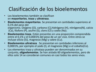 Clasificación de los bioelementos
• Los bioelementos también se clasifican
en mayoritarios, traza y ultratraza.
• Bioelementos mayoritarios. Se presentan en cantidades superiores al
0,1% del peso del
organismo. Oxígeno (O), carbono (C),hidrógeno (H), nitrógeno(N), calcio
(Ca), fósforo (P), azufre (S), cloro (Cl) y sodio (Na).
• Bioelementos traza. Están presentes en una proporción comprendida
entre el 0,1% y el 0,0001% del peso de un ser vivo. Entre otros se
incluye silicio (Si), magnesio (Mg) y cobre (Cu).
• Bioelementos ultratraza . Se presentan en cantidades inferiores al
0,0001%, por ejemplo el yodo (I), el magnesio (Mg) o el cobalto(Co).
• Los elementos traza y ultrataza pueden ser denominados en su
conjunto, oligoelementos. Se han aislado 60 oligoelementos, pero de
ellos solo 14 se consideran comunes en casi todos los seres vivos.

 