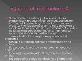 El metabolismo es el conjunto de reacciones
bioquímicas y procesos físico-químicos que ocurren
en una célula y en el organismo. Estos complejos
procesos interrelacionados son la base de la vida a
escala molecular, y permiten las diversas actividades
de las células: crecer, reproducirse, mantener sus
estructuras, responder a estímulos, etc.
La metabolización es el proceso por el cual el
organismo
consigue sustancias activas se transformen en no
activas.
Este proceso lo realizan en los seres humanos con
enzimas
localizadas en el hígado. El metabolismo se divide
en dos
procesos conjugados: catabolismo y anabolismo.


 
