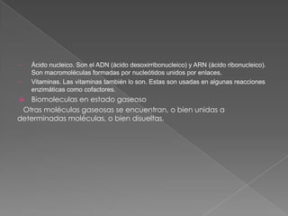 •
•

Ácido nucleico. Son el ADN (ácido desoxirribonucleico) y ARN (ácido ribonucleico).
Son macromoléculas formadas por nucleótidos unidos por enlaces.
Vitaminas. Las vitaminas también lo son. Estas son usadas en algunas reacciones
enzimáticas como cofactores.

Biomoleculas en estado gaseoso
Otras moléculas gaseosas se encuentran, o bien unidas a
determinadas moléculas, o bien disueltas.


 