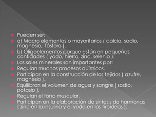 










Pueden ser:
a) Macro elementos o mayoritarios ( calcio, sodio,
magnesio, fósforo ).
b) Oligoelementos porque están en pequeñas
cantidades ( yodo, hierro, zinc, selenio ).
Las sales minerales son importantes por:
Regulan muchos procesos químicos.
Participan en la construcción de los tejidos ( azufre,
magnesio ).
Equilibran el volumen de agua y sangre ( sodio,
potasio ).
Regulan el tono muscular.
Participan en la elaboración de síntesis de hormonas
( zinc en la insulina y el yodo en las tiroideas ).

 