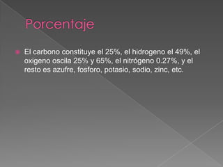 

El carbono constituye el 25%, el hidrogeno el 49%, el
oxigeno oscila 25% y 65%, el nitrógeno 0.27%, y el
resto es azufre, fosforo, potasio, sodio, zinc, etc.

 