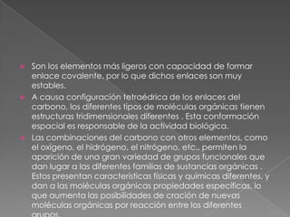 





Son los elementos más ligeros con capacidad de formar
enlace covalente, por lo que dichos enlaces son muy
estables.
A causa configuración tetraédrica de los enlaces del
carbono, los diferentes tipos de moléculas orgánicas tienen
estructuras tridimensionales diferentes . Esta conformación
espacial es responsable de la actividad biológica.
Las combinaciones del carbono con otros elementos, como
el oxígeno, el hidrógeno, el nitrógeno, etc., permiten la
aparición de una gran variedad de grupos funcionales que
dan lugar a las diferentes familias de sustancias orgánicas .
Estos presentan características físicas y químicas diferentes, y
dan a las moléculas orgánicas propiedades específicas, lo
que aumenta las posibilidades de cración de nuevas
moléculas orgánicas por reacción entre los diferentes

 
