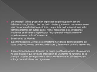 






Sin embargo, varios grupos han expresado su preocupación por una
deficiencia marginal de cobre, es decir, niveles que no son tan severos como
para causar manifestaciones clínicas, ya que ésta podría impedir una salud
normal en formas tan sutiles como: menor resistencia a las infecciones,
problemas en el sistema reproductor, fatiga general o debilitamiento e
impedimentos en la función cerebral.
Enfermedad de Menkes
La enfermedad de Menkes es un trastorno hereditario del metabolismo del
cobre que produce una deficiencia de cobre y, finalmente, un daño irreversible.
Esta enfermedad es un desorden de origen genético (asociado al cromosoma
X): una mutación que lleva a la producción de una forma no funcional de la
principal proteína encargada de la absorción del cobre en el intestino y su
entrega hacia el interior del organismo.

 