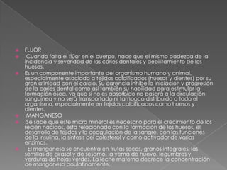 









FLUOR
Cuando falta el flúor en el cuerpo, hace que el mismo padezca de la
incidencia y severidad de las caries dentales y debilitamiento de los
huesos.
Es un componente importante del organismo humano y animal,
especialmente asociado a tejidos calcificados (huesos y dientes) por su
gran afinidad con el calcio. Su carencia inhibe la iniciación y progresión
de la caries dental como así también su habilidad para estimular la
formación ósea, ya que si no es absorbido no pasará a la circulación
sanguínea y no será transportado ni tampoco distribuido a todo el
organismo, especialmente en tejidos calcificados como huesos y
dientes.
MANGANESO
Se sabe que este micro mineral es necesario para el crecimiento de los
recién nacidos, esta relacionado con la formación de los huesos, el
desarrollo de tejidos y la coagulación de la sangre, con las funciones
de la insulina, la síntesis del colesterol y como activador de varias
enzimas.
El manganeso se encuentra en frutas secas, granos integrales, las
semillas de girasol y de sésamo, la yema de huevo, legumbres y
verduras de hojas verdes. La leche materna decrece la concentración
de manganeso paulatinamente.

 