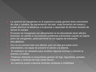 









La carencia de manganeso en el organismo puede generar lento crecimiento
de uñas y cabellos, de pigmentación del pelo, mala formación de huesos y
puede disminuir la tolerancia a la glucosa o capacidad de eliminar excesos de
azúcar en sangre.
El exceso de manganeso por alimentación no ha demostrado tener efectos
adversos, en cambio sí se producen problemas pulmonares cuando se respira
polvo de manganeso, particularmente en los lugares de extracción.
MOLIBDENO
Aún no se conocen bien sus efectos, pero se cree que actúa como
antioxidante y es capaz de prevenir el cáncer y la anemia.
El molibdeno es necesario para constituir algunas enzimas y prevenir la
anemia y la caries.
Podemos obtenerlo si consumimos germen de trigo, legumbres, cereales
integrales y verduras de hoja verde oscura.
Su carencia puede ocasionar arritmias cardiacas e irritabilidad.

 