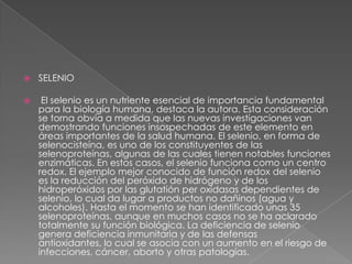 

SELENIO



El selenio es un nutriente esencial de importancia fundamental
para la biología humana, destaca la autora. Esta consideración
se torna obvia a medida que las nuevas investigaciones van
demostrando funciones insospechadas de este elemento en
áreas importantes de la salud humana. El selenio, en forma de
selenocisteína, es uno de los constituyentes de las
selenoproteínas, algunas de las cuales tienen notables funciones
enzimáticas. En estos casos, el selenio funciona como un centro
redox. El ejemplo mejor conocido de función redox del selenio
es la reducción del peróxido de hidrógeno y de los
hidroperóxidos por las glutatión per oxidasas dependientes de
selenio, lo cual da lugar a productos no dañinos (agua y
alcoholes). Hasta el momento se han identificado unas 35
selenoproteínas, aunque en muchos casos no se ha aclarado
totalmente su función biológica. La deficiencia de selenio
genera deficiencia inmunitaria y de las defensas
antioxidantes, lo cual se asocia con un aumento en el riesgo de
infecciones, cáncer, aborto y otras patologías.

 