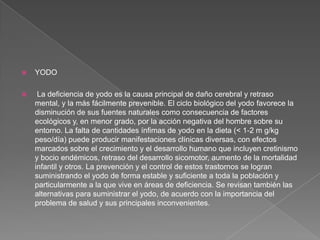 

YODO



La deficiencia de yodo es la causa principal de daño cerebral y retraso
mental, y la más fácilmente prevenible. El ciclo biológico del yodo favorece la
disminución de sus fuentes naturales como consecuencia de factores
ecológicos y, en menor grado, por la acción negativa del hombre sobre su
entorno. La falta de cantidades ínfimas de yodo en la dieta (< 1-2 m g/kg
peso/día) puede producir manifestaciones clínicas diversas, con efectos
marcados sobre el crecimiento y el desarrollo humano que incluyen cretinismo
y bocio endémicos, retraso del desarrollo sicomotor, aumento de la mortalidad
infantil y otros. La prevención y el control de estos trastornos se logran
suministrando el yodo de forma estable y suficiente a toda la población y
particularmente a la que vive en áreas de deficiencia. Se revisan también las
alternativas para suministrar el yodo, de acuerdo con la importancia del
problema de salud y sus principales inconvenientes.

 