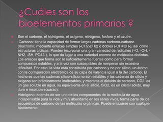 




Son el carbono, el hidrógeno, el oxígeno, nitrógeno, fosforo y el azufre.
Carbono: tiene la capacidad de formar largas cadenas carbono-carbono
(macromo) mediante enlaces simples (-CH2-CH2) o dobles (-CH=CH-), así como
estructuras cíclicas. Pueden incorporar una gran variedad de radicales (=O, -OH, NH2, -SH, PO43-), lo que da lugar a una variedad enorme de moléculas distintas.
Los enlaces que forma son lo suficientemente fuertes como para formar
compuestos estables, y a la vez son susceptibles de romperse sin excesiva
dificultad. Por esto, la vida está constituida por carbono y no por silicio, un átomo
con la configuración electrónica de su capa de valencia igual a la del carbono. El
hecho es que las cadenas silicio-silicio no son estables y las cadenas de silicio y
oxígeno son prácticamente inalterables, y mientras el dióxido de carbono, CO2, es
un gas soluble en agua, su equivalente en el silicio, SiO2, es un cristal sólido, muy
duro e insoluble (cuarzo).
Hidrógeno: además de ser uno de los componentes de la molécula de agua,
indispensable para la vida y muy abundante en los seres vivos, forma parte de los
esqueletos de carbono de las moléculas orgánicas. Puede enlazarse con cualquier
bioelemento

 