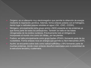 






Oxígeno: es un elemento muy electronegativo que permite la obtención de energía
mediante la respiración aeróbica. Además, forma enlaces polares con el hidrógeno,
dando lugar a radicales polares solubles en agua (-OH, -CHO, -COOH).
Nitrógeno: principalmente como grupo amino (-NH2) presente en las proteínas ya
que forma parte de todos los aminoácidos. También se halla en las bases
nitrogenadas de los ácidos nucleicos. Prácticamente todo el nitrógeno es
incorporado al mundo vivo como ion nitrato, por las plantas.
Fosforo: se halla principalmente como grupo fosfato (PO43-) formando parte de los
nucleótidos. Forma enlaces ricos en energía que permite su fácil intercambio (ATP).
Azufre: se encuentra sobre todo como radical sulfhídrico (-SH) formando parte de
muchas proteínas, donde crean enlaces desulfuro esenciales para la estabilidad de
la estructura terciaria y cuaternaria.

 