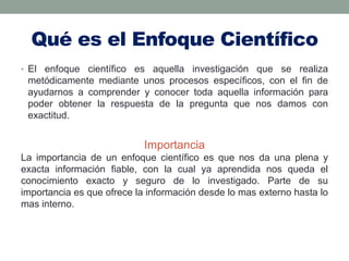 Qué es el Enfoque Científico
• El enfoque científico es aquella investigación que se realiza
metódicamente mediante unos procesos específicos, con el fin de
ayudarnos a comprender y conocer toda aquella información para
poder obtener la respuesta de la pregunta que nos damos con
exactitud.
Importancia
La importancia de un enfoque científico es que nos da una plena y
exacta información fiable, con la cual ya aprendida nos queda el
conocimiento exacto y seguro de lo investigado. Parte de su
importancia es que ofrece la información desde lo mas externo hasta lo
mas interno.
 