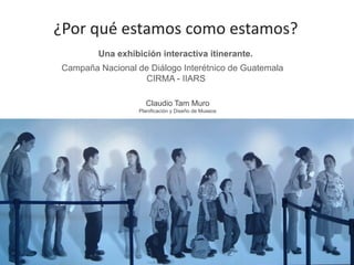 Campaña Nacional de Diálogo Interétnico de Guatemala CIRMA - IIARS 
¿Por qué estamos como estamos? 
Una exhibición interactiva itinerante. 
Claudio Tam Muro 
Planificación y Diseño de Museos  