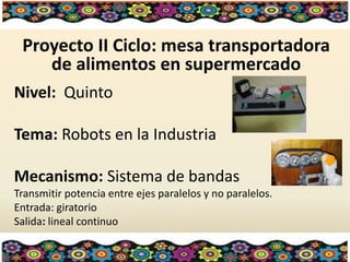 Proyecto II Ciclo: mesa transportadora
de alimentos en supermercado
Nivel: Quinto
Tema: Robots en la Industria
Mecanismo: Sistema de bandas
Transmitir potencia entre ejes paralelos y no paralelos.
Entrada: giratorio
Salida: lineal continuo
 