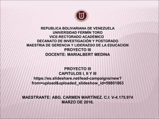 REPUBLICA BOLIVARIANA DE VENEZUELA
UNIVERSIDAD FERMÍN TORO
VICE-RECTORADO ACADÉMICO
DECANATO DE INVESTIGACIÓN Y POSTGRADO
MAESTRIA DE GERENCIA Y LIDERAZGO DE LA EDUCACION
PROYECTO III
DOCENTE: MARIALBERT MEDINA
PROYECTO III
CAPITULOS I, II Y III
https://es.slideshare.net/lead-campaigns/new?
from=upload&uploaded_slideshow_id=59801863
MAESTRANTE: ABG. CARMEN MARTÍNEZ. C.I: V-4.175.974
MARZO DE 2016.
 