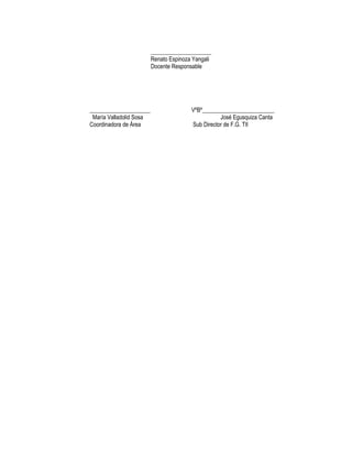 _____________________
                         Renato Espinoza Yangali
                         Docente Responsable




_____________________                   VºBº_________________________
 María Valladolid Sosa                             José Egusquiza Canta
Coordinadora de Área                    Sub Director de F.G. TII
 