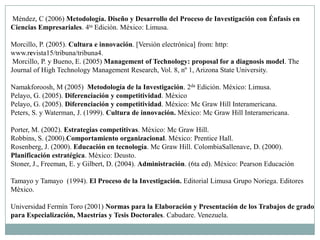 Méndez, C (2006) Metodología. Diseño y Desarrollo del Proceso de Investigación con Énfasis en
Ciencias Empresariales. 4ta Edición. México: Limusa.

Morcillo, P. (2005). Cultura e innovación. [Versión electrónica] from: http:
www.revista15/tribuna/tribuna4.
 Morcillo, P. y Bueno, E. (2005) Management of Technology: proposal for a diagnosis model. The
Journal of High Technology Management Research, Vol. 8, nº 1, Arizona State University.

Namakforoosh, M (2005) Metodología de la Investigación. 2da Edición. México: Limusa.
Pelayo, G. (2005). Diferenciación y competitividad. México
Pelayo, G. (2005). Diferenciación y competitividad. México: Mc Graw Hill Interamericana.
Peters, S. y Waterman, J. (1999). Cultura de innovación. México: Mc Graw Hill Interamericana.

Porter, M. (2002). Estrategias competitivas. México: Mc Graw Hill.
Robbins, S. (2000).Comportamiento organizacional. México: Prentice Hall.
Rosenberg, J. (2000). Educación en tecnología. Mc Graw Hill. ColombiaSallenave, D. (2000).
Planificación estratégica. México: Deusto.
Stoner, J., Freeman, E. y Gilbert, D. (2004). Administración. (6ta ed). México: Pearson Educación

Tamayo y Tamayo (1994). El Proceso de la Investigación. Editorial Limusa Grupo Noriega. Editores
México.

Universidad Fermín Toro (2001) Normas para la Elaboración y Presentación de los Trabajos de grado
para Especialización, Maestrías y Tesis Doctorales. Cabudare. Venezuela.
 