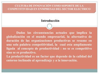 CULTURA DE INNOVACIÓN COMO SOPORTE DE LA
COMPETITIVIDAD EN ENMPRESAS DEL SECTOR ELECTRICO



                       Introducción


        Dadas las circunstancias actuales que implica la
globalización en el mundo empresarial, la alternativa de
duración de las organizaciones productivas se resume en
una sola palabra competitividad, la cual esta ampliamente
ligada al concepto de productividad : no se es competitivo
sino se es productivo.
La productividad es un factor que depende de la calidad del
entorno inclinado al aprendizaje y a la innovación.
 