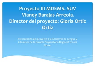 Proyecto III MDEMS. SUV
Vianey Barajas Arreola.
Director del proyecto: Gloria Ortiz
Ortiz
Presentación del proyecto a la Academia de Lengua y
Literatura de la Escuela Preparatoria Regional Tonalá
Norte.

 