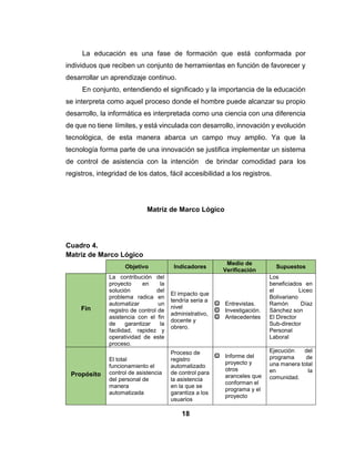 17
educación universitaria creada e implementada en Venezuela. Creado con el
fin de proponer pautas, enfoques y modalidades en el pensum de estudios de
las carreras universitarias destinadas a la Misión Alma Mater. En el área de la
Informática se diseñó a partir del conjunto de saberes, prácticas y tratamiento
automatizado de la información y su tecnología, impulsando a partir de este el
desarrollo y uso de equipos electrónicos y aplicaciones informáticas en
tecnología libre y estandartes abiertos, capaz de producir buenas tecnologías
y con capacidad de adaptarse a las exigencias del mundo moderno,
refiriéndose así a un programa nacional de inclusión y participación de
ciudadanos y ciudadanas con mayores oportunidades desarrollo a nivel
profesional.
A medida que pasa el tiempo la tecnología va mejorando y se hacen
imprescindibles no solamente para la actividad laboral sino también para la
individual, ya que gracias a estas estamos en comunicación con muchas
personas.
Por eso, es indispensable comprender todo lo relacionado con las
computadoras, su funcionamiento, el uso de un sistema, el Internet y las redes
sociales. En el siguiente proyecto se intenta solucionar los problemas que
presenta en el Liceo Bolivariano Ramón Díaz Sánchez en cuanto al control de
asistencia manual que se implementa, se cumple un rol importante ya que
contamos con las herramientas necesarias para diseño y desarrollo del
sistema.
Actualmente la tecnología forma parte de los conceptos de la vida
humana, con las herramientas para aumentar el control de un entorno material,
de esta manera se puede analizar e implementar los grandes progresos y tener
una visión clara en cuanto a los avances tecnológicos. Un control de asistencia
desempeña una función muy importante en la cual se determinar la ausencia
o presencia del personal en un momento determinado, de esta manera se
brinda una opción para un desarrollo y evolución a nivel de control
administrativo, docente y obrero.
 