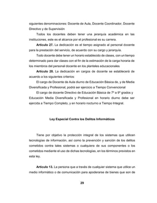 28
salubridad el compromiso de vigilar el cumplimiento de las condiciones de un
ambiente de trabajo adecuado.
Artículo 53. Los trabajadores y las trabajadoras tendrán derecho a
desarrollar sus labores en un ambiente de trabajo adecuado y propicio para el
pleno ejercicio de sus facultades físicas y mentales, y que garantice
condiciones de seguridad, salud, y bienestar adecuadas.
Esta articulo nos indica que todos debemos trabajan en un espacio
ambiente de trabajo propio para las facultades del personal, ser protegidos de
despidos injustificados.
Reglamento del Ejercicio de La Profesión Docente
Establece las normas y procedimientos que regulan el ejercicio de la
Profesión Docente, relativos a ingreso, reingreso, retiro, traslados,
promociones, ubicación, ascensos, estabilidad, remuneración,
perfeccionamiento, profesionalización, licencias, jubilaciones y pensiones,
vacaciones, previsión social, régimen disciplinario y demás aspectos
relacionados con la prestación de servicios profesionales docentes.
Artículo 15. El escalafón de los profesionales de la docencia es un
sistema orgánico de clasificación que regula el ingreso, ubicación y ascenso,
en el ejercicio de la profesión docente, y está basado en jerarquías y
categorías.
La clasificación se hará considerando, los antecedentes académicos y
profesionales, la antigüedad en el servicio; la calificación de la actuación y
eficiencia profesional y demás méritos relacionados con el ejercicio de la
profesión docente.
 