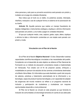 29
Artículo 16. La jerarquía se corresponde con los cargos definidos dentro
de la organización administrativa del sistema educativo y comprende las
siguientes denominaciones: Docente de Aula, Docente Coordinador, Docente
Directivo y de Supervisión
Todos los docentes deben tener una jerarquía académica en las
instituciones, este es el alcance por el profesional es su carrera.
Artículo 27. La dedicación es el tiempo asignado al personal docente
para la prestación del servicio, de acuerdo con su cargo y jerarquía.
Todo docente debe tener un horario establecido de clases, con un tiempo
determinado para dar clases con el fin de la estimación de la carga horaria de
los miembros del personal docente en los planteles educacionales
Artículo 28. La dedicación en cargos de docente se establecerá de
acuerdo a los siguientes criterios:
El cargo de Docente de Aula diurno de Educación Básica de, y de Media
Diversificada y Profesional, podrá ser ejercicio a Tiempo Convencional
El cargo de docente Directivo de Educación Básica de 7º a 9º grados y
Educación Media Diversificada y Profesional en horario diurno debe ser
ejercida a Tiempo Completo, y en horario nocturno a Tiempo Integral.
Ley Especial Contra los Delitos Informáticos
Tiene por objetivo la protección integral de los sistemas que utilicen
tecnologías de información, así como la prevención y sanción de los delitos
cometidos contra tales sistemas o cualquiera de sus componentes o los
cometidos mediante el uso de dichas tecnologías, en los términos previstos en
esta ley.
 