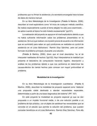 42
como “la recolección de datos directamente de la realidad donde ocurren los
hechos sin manipular o controlar variables.”(PP. 97)
Para conocer la realidad estudiada, se considera que se debe utilizar el
tipo de investigación de campo, la cual permite estudiar las condiciones
naturales, en donde se hace una recolección de información pertinente,
obtenidas en el Liceo Bolivariano Ramón Díaz Sánchez
La investigación de campo se realizó a través de visitas hechas al Liceo
Bolivariano Ramón Díaz Sánchez, y la información se obtuvo por medio de
entrevistas al sub director Córdova Ángel y al director José Rojas, para que
nos suministrara información sobre la problemática existente en la escuela al
momento de inicial el proyecto. Estas variables fueron estudiadas y analizadas
conforme se realizaban observaciones para obtener las soluciones adecuadas
de acuerdo a los problemas presentados.
Nivel de la Investigación
En lo cual (Palella & Martins, 2006), dicen el nivel proyectivo es el que
“intenta proponer soluciones a una situación determinada. Implica explorar,
describir y proponer alternativas de cambio, y no necesariamente ejecutar
respuestas” (pp103) Hurtado de Barrera (2000)
Nuestro proyecto se encuentra en el nivel proyectivo, ya que buscamos
soluciones con una propuesta o plan de trabajo para cada problema planteado
en la asistencia del personal que labora en la escuela, apoyándose dentro en
los niveles exploratorio, descriptivo y explicativo.
Consiste en la elaboración de una propuesta o de un modelo, como
solución a un problema o necesidad de tipo práctico, a partir de un diagnóstico
preciso de las necesidades del momento. De acuerdo con las variables
presentadas en la escuela nuestra propuesta fue realizarle Sistema de Gestión
para la Asistencia del Personal del Liceo Bolivariano Ramón Díaz Sánchez,
ya que se observó que la información que se maneja es errada por su pérdida,
 