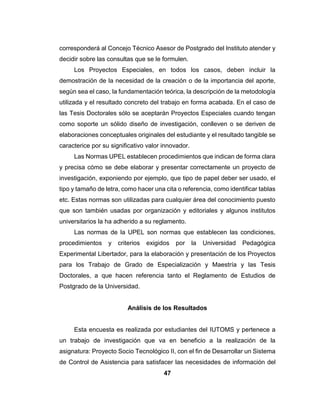 46
 Lista de control se registraron las evaluaciones realizadas a los equipos
con cuadros, para obtener un registro claro de lo que se debía realizar
Recursos
Los recursos utilizados para la realización de esta investigación son los
siguientes:
 Una libreta en la que el investigador anota lo observado.
 Computadoras con sus respectivos medios de almacenamiento.
 Dispositivos como impresoras y teléfonos celulares.
 Lápiz y papel para realizar las preguntas
Estos recursos fueron útiles en la realización del proyecto debido a ellos
se pudo recopilar la información requerida, por medio de ellos se pudo ver los
problemas presentados en el Liceo Bolivariano Ramón Díaz Sánchez
Proyecto Especial UPEL
La modalidad Proyectos Especiales permite la presentación de
Trabajos de Grado de Especialización y de Maestría y Tesis Doctorales en la
siguiente categoría:
Trabajos que lleven a creaciones tangibles, susceptibles de ser utilizadas
como soluciones a problemas demostrados, o que respondan a necesidades
e intereses de tipo cultural. Se incluyen en esta categoría los trabajos de
elaboración de libros de texto y de materiales de apoyo educativo, el desarrollo
de software, prototipos y de productos tecnológicos en general, así como
también los de creación literaria y artística. El estudiante podrá optar por esta
categoría cuando el tipo de trabajo seleccionado tenga directa vinculación con
el perfil de competencias profesionales del subprograma de postgrado que
cursa, o así se establezca en el diseño curricular respectivo. En caso de dudas,
 