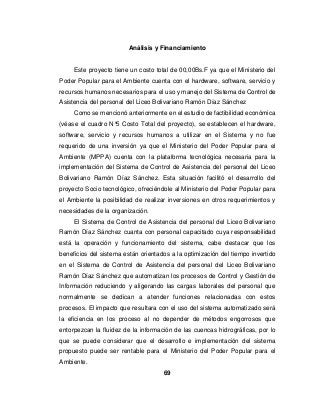 69
Análisis y Financiamiento
Este proyecto tiene un costo total de 00,00Bs.F ya que el Ministerio del
Poder Popular para el Ambiente cuenta con el hardware, software, servicio y
recursos humanos necesarios para el uso y manejo del Sistema de Control de
Asistencia del personal del Liceo Bolivariano Ramón Díaz Sánchez
Como se mencionó anteriormente en el estudio de factibilidad económica
(véase el cuadro N°5 Costo Total del proyecto), se establecen el hardware,
software, servicio y recursos humanos a utilizar en el Sistema y no fue
requerido de una inversión ya que el Ministerio del Poder Popular para el
Ambiente (MPPA) cuenta con la plataforma tecnológica necesaria para la
implementación del Sistema de Control de Asistencia del personal del Liceo
Bolivariano Ramón Díaz Sánchez. Esta situación facilitó el desarrollo del
proyecto Socio tecnológico, ofreciéndole al Ministerio del Poder Popular para
el Ambiente la posibilidad de realizar inversiones en otros requerimientos y
necesidades de la organización.
El Sistema de Control de Asistencia del personal del Liceo Bolivariano
Ramón Díaz Sánchez cuanta con personal capacitado cuya responsabilidad
está la operación y funcionamiento del sistema, cabe destacar que los
beneficios del sistema están orientados a la optimización del tiempo invertido
en el Sistema de Control de Asistencia del personal del Liceo Bolivariano
Ramón Díaz Sánchez que automatizan los procesos de Control y Gestión de
Información reduciendo y aligerando las cargas laborales del personal que
normalmente se dedican a atender funciones relacionadas con estos
procesos. El impacto que resultara con el uso del sistema automatizado será
la eficiencia en los proceso al no depender de métodos engorrosos que
entorpezcan la fluidez de la información de las cuencas hidrográficas, por lo
que se puede considerar que el desarrollo e implementación del sistema
propuesto puede ser rentable para el Ministerio del Poder Popular para el
Ambiente.
 