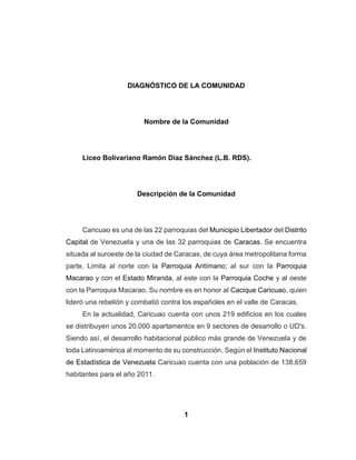 1
DIAGNÓSTICO DE LA COMUNIDAD
Nombre de la Comunidad
Liceo Bolivariano Ramón Díaz Sánchez (L.B. RDS).
Descripción de la Comunidad
Caricuao es una de las 22 parroquias del Municipio Libertador del Distrito
Capital de Venezuela y una de las 32 parroquias de Caracas. Se encuentra
situada al suroeste de la ciudad de Caracas, de cuya área metropolitana forma
parte. Limita al norte con la Parroquia Antímano; al sur con la Parroquia
Macarao y con el Estado Miranda, al este con la Parroquia Coche y al oeste
con la Parroquia Macarao. Su nombre es en honor al Cacique Caricuao, quien
lideró una rebelión y combatió contra los españoles en el valle de Caracas.
En la actualidad, Caricuao cuenta con unos 219 edificios en los cuales
se distribuyen unos 20.000 apartamentos en 9 sectores de desarrollo o UD's.
Siendo así, el desarrollo habitacional público más grande de Venezuela y de
toda Latinoamérica al momento de su construcción. Según el Instituto Nacional
de Estadística de Venezuela Caricuao cuenta con una población de 138.659
habitantes para el año 2011.
 