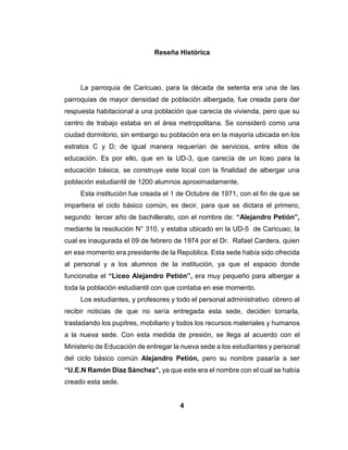 4
Reseña Histórica
La parroquia de Caricuao, para la década de setenta era una de las
parroquias de mayor densidad de población albergada, fue creada para dar
respuesta habitacional a una población que carecía de vivienda, pero que su
centro de trabajo estaba en el área metropolitana. Se consideró como una
ciudad dormitorio, sin embargo su población era en la mayoría ubicada en los
estratos C y D; de igual manera requerían de servicios, entre ellos de
educación. Es por ello, que en la UD-3, que carecía de un liceo para la
educación básica, se construye este local con la finalidad de albergar una
población estudiantil de 1200 alumnos aproximadamente.
Esta institución fue creada el 1 de Octubre de 1971, con el fin de que se
impartiera el ciclo básico común, es decir, para que se dictara el primero,
segundo tercer año de bachillerato, con el nombre de: “Alejandro Petión”,
mediante la resolución N° 310, y estaba ubicado en la UD-5 de Caricuao, la
cual es inaugurada el 09 de febrero de 1974 por el Dr. Rafael Cardera, quien
en ese momento era presidente de la República. Esta sede había sido ofrecida
al personal y a los alumnos de la institución, ya que el espacio donde
funcionaba el “Liceo Alejandro Petión”, era muy pequeño para albergar a
toda la población estudiantil con que contaba en ese momento.
Los estudiantes, y profesores y todo el personal administrativo obrero al
recibir noticias de que no sería entregada esta sede, deciden tomarla,
trasladando los pupitres, mobiliario y todos los recursos materiales y humanos
a la nueva sede. Con esta medida de presión, se llega al acuerdo con el
Ministerio de Educación de entregar la nueva sede a los estudiantes y personal
del ciclo básico común Alejandro Petión, pero su nombre pasaría a ser
“U.E.N Ramón Díaz Sánchez”, ya que este era el nombre con el cual se había
creado esta sede.
 