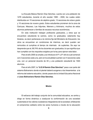 5
La Escuela Básica Ramón Díaz Sánchez, cuenta con una población de
1278 estudiantes, durante el año escolar 1999 - 2000, los cuales están
distribuidos en 15 secciones de séptimo grado, 13 secciones de octavo grado
y 10 secciones de noveno grado. Estos estudiantes provienen de la zona de
Caricuao, Macarao, Las Adjuntas, Mamera y Antimano, muchos de estos
alumnos pertenecen a familias de escasos recursos económicos.
En esta institución trabajan profesores graduados, y otros que se
encuentran estudiando la carrera, como no graduados, solamente hay
titulares, es decir perteneces a la nómina fija del Ministerio de Educación, los
otros se encuentran en condiciones de interinos, es decir pueden ser
removidos al cumplirse el tiempo de interinato de suplentes. De aquí se
desprende que el, 89,74% de los docentes son graduados, lo que significa que
han cumplido con los requisitos exigidos por la ley para ejercer esta labor.
Para el año 2000 se amplia y se introduce el 4to y 5to año la cual comenzó
con 2 secciones cada una, pero en la actualidad cuentan con 4 secciones cada
una, con un personal docente de 83 y una población estudiantil de 1500
alumnos.
Para el año 2007, la “U.E.N Ramón Díaz Sánchez” pasa a ser parte del
sistema Bolivariano donde el plantel deberá acogerse a los lineamientos a la
reforma del sistema educativo, donde pasara de la Unidad Educativa Nacional
a Liceo Bolivariano Ramón Díaz Sánchez.
Misión
El esfuerzo del trabajo conjunto de la comunidad educativa, se centra y
dirige en forma dinámica a coadyuvar la conformación de una sociedad
sustentada en los valores ciudadanos integradores de la sociedad, enfatizando
el compromiso solidario entre los seres humanos a través de la educación
 