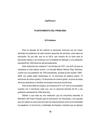 10
CAPÍTULO I
PLANTEAMIENTO DEL PROBLEMA
El Problema
Para la década de los setenta la parroquia Caricuao era de mayor
densidad de población de esta manera requerían de servicios, entre ellos de
educación. Es por ello, que en la UD-3, que carecía de un liceo para la
educación básica y se construye con la finalidad de albergar a una población
estudiantil de 1200 alumnos aproximadamente.
Esta institución fue creada el 1 de Octubre de 1971, con el fin de que se
impartiera el ciclo básico común. La Escuela Básica Ramón Díaz Sánchez,
cuenta con una población de 1278 estudiantes, durante el año escolar 1999 -
2000, los cuales están distribuidos en 15 secciones de séptimo grado, 13
secciones de octavo grado y 10 secciones de noveno grado, muchos de estos
alumnos pertenecen a familias de escasos recursos económicos.
Para el año 2000 se amplia y se introduce el 4to y 5to año en la actualidad
cuentan con 4 secciones cada una, con un personal docente de 83 y una
población estudiantil de 1500 alumnos.
Debido a que esta es una institución que se encuentra adscritas al
Ministerio del Poder Popular para la Educación de Venezuela, y los aportes
que son dados se usan para otro tipo de requerimientos como es la necesidad
de papelería, el alumbrado y materiales de limpieza, mientras que en épocas
 